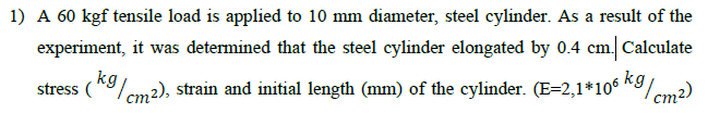 1) A 60 kgf tensile load is applied to 10 mm diameter, steel cylinder. As a result of the
experiment, it was determined that the steel cylinder elongated by 0.4 cm. Calculate
stress (kg/cm2), strain and initial length (mm) of the cylinder. (E=2,1*106 kg/
9/cm²)