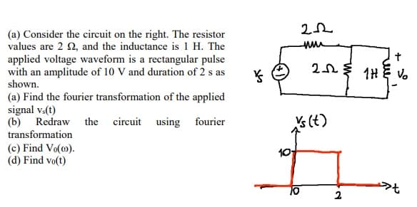 (a) Consider the circuit on the right. The resistor
values are 2 2, and the inductance is 1 H. The
applied voltage waveform is a rectangular pulse
with an amplitude of 10 V and duration of 2 s as
shown.
(a) Find the fourier transformation of the applied
signal vs(t)
(b) Redraw the circuit using fourier
transformation
(c) Find Vo(o).
(d) Find vo(t)
Ý
222
um
†
22 THE VO
vs (t)
70
2
»t