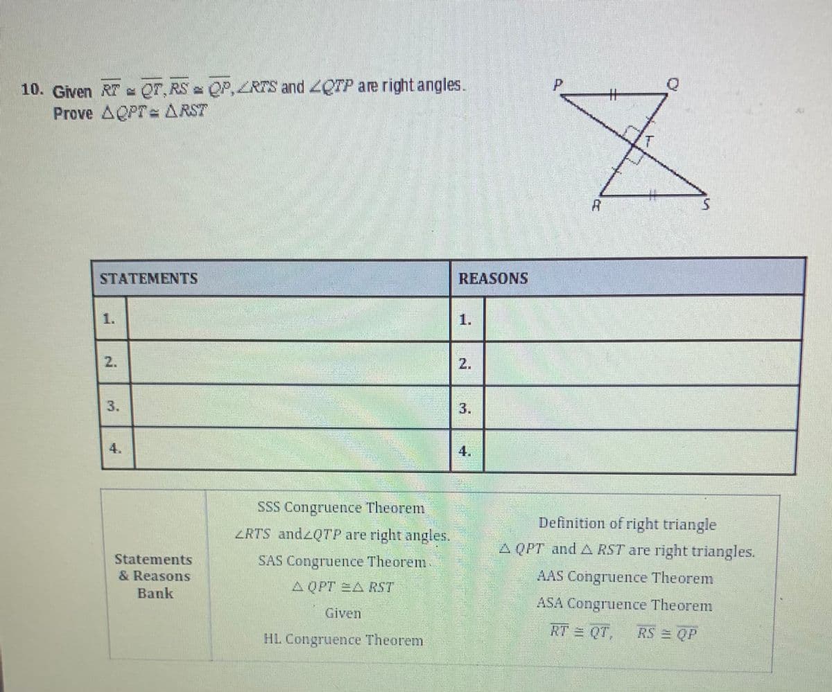 10. Given RT QOT, RS = QP, ZRTS and OTP are right angles.
Prove AQPT= ARST
STATEMENTS
2.
Statements
& Reasons
Bank
SSS Congruence Theorem
ZRTS and2QTP are right angles.
SAS Congruence Theorem
A QPT EA RST
Given
HL Congruence Theorem
REASONS
1.
2.
4.
P
#
Z
A
Definition of right triangle
A QPT and A RST are right triangles.
AAS Congruence Theorem
ASA Congruence Theorem
RT = QT, RS= QP