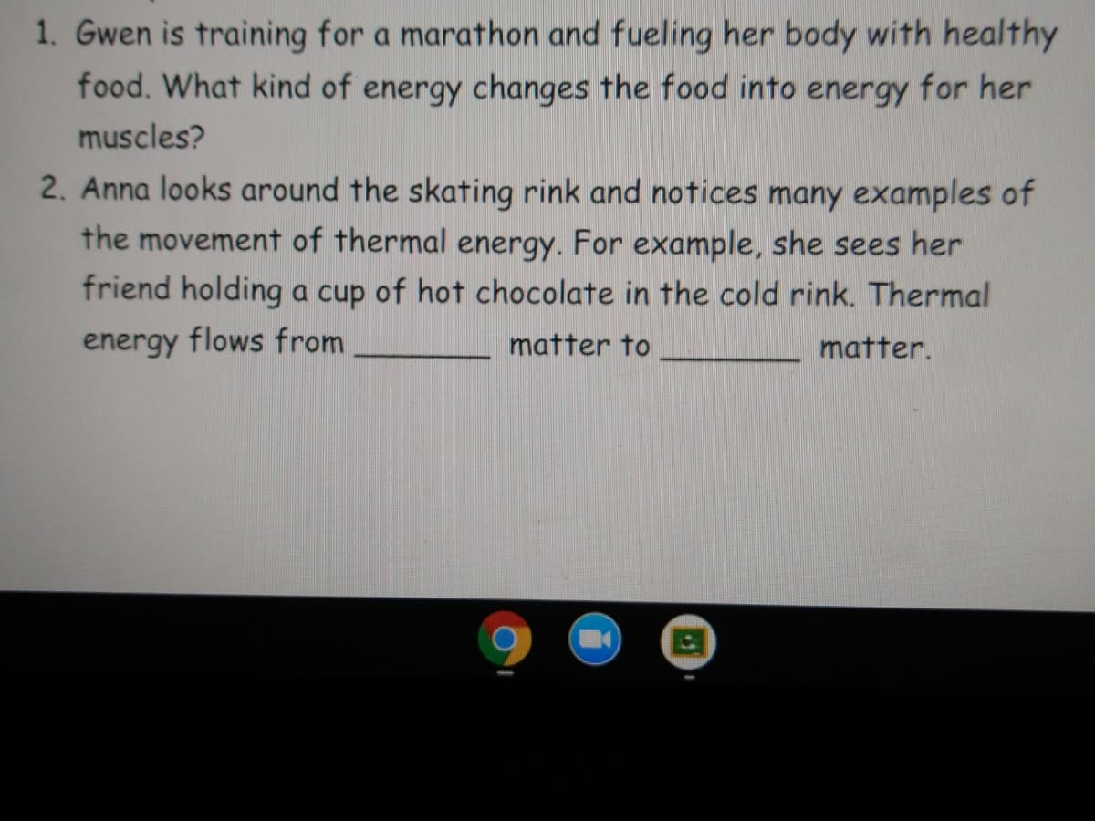 1. Gwen is training for a marathon and fueling her body with healthy
food. What kind of energy changes the food into energy for her
muscles?
2. Anna looks around the skating rink and notices many examples of
the movement of thermal energy. For example, she sees her
friend holding a cup of hot chocolate in the cold rink. Thermal
energy flows from
matter to
matter.
