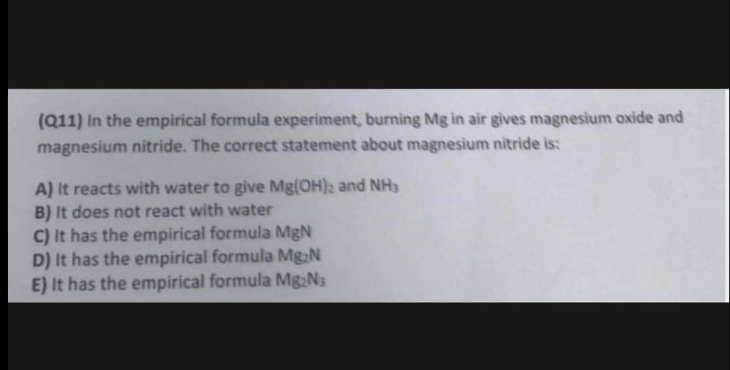(Q11) In the empirical formula experiment, burning Mg in air gives magnesium oxide and
magnesium nitride. The correct statement about magnesium nitride is:
A) It reacts with water to give Mg(OH)2 and NH3
B) It does not react with water
C) It has the empirical formula MgN
D) It has the empirical formula Mg N
E) It has the empirical formula Mg₂N3