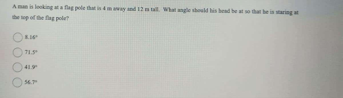 A man is looking at a flag pole that is 4 m away and 12 m tall. What angle should his head be at so that he is staring at
the top of the flag pole?
O
O
O
8.16⁰
71.5⁰
41.9⁰
56.7⁰