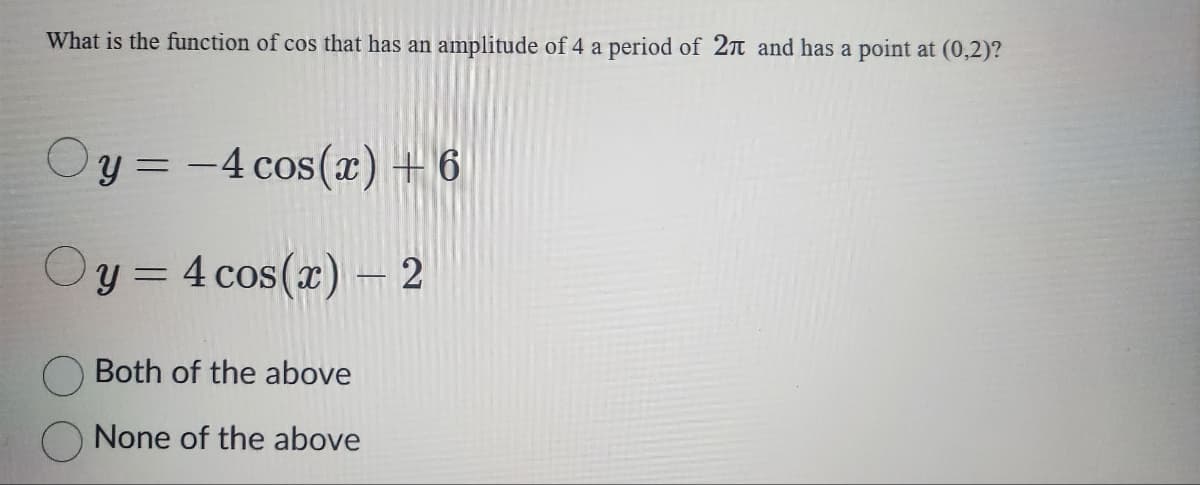 What is the function of cos that has an amplitude of 4 a period of 2π and has a point at (0,2)?
y = -4 cos(x) +6
Oy=4 cos(x) - 2
Both of the above
None of the above