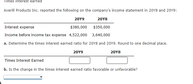 Times interest earned
Averill Products Inc. reported the following on the company's income statement in 20Y8 and 20Y9:
20Y9
20Y8
Interest expense
$380,000
$350,000
Income before income tax expense 4,522,000
3,640,000
a. Determine the times interest earned ratio for 20Y8 and 20Y9. Round to one decimal place.
20Y9
20Y8
Times Interest Earned
b. Is the change in the times interest earned ratio favorable or unfavorable?