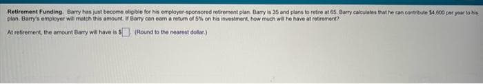 Retirement Funding. Barry has just become eligible for his employer-sponsored retirement plan. Barry is 35 and plans to retire at 65. Barry calculates that he can contribute $4,600 per year to his
plan, Barry's employer will match this amount. If Barry can earn a return of 5% on his investment, how much will he have at retirement?
At retirement, the amount Barry will have is $
(Round to the nearest dollar)