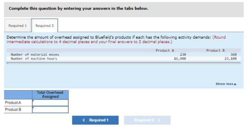 Complete this question by entering your answers in the tabs below.
Required 1 Required 2
Determine the amount of overhead assigned to Bluefield's products if each has the following activity demands: (Round
intermediate calculations to 4 decimal places and your final answers to 2 decimal places.)
Product A
Number of material noves
Number of machine hours
Product A
Product B
Total Overhead
Assigned
< Required 1
Required 2
230
16,900
Product B
360
23,100
Show less A