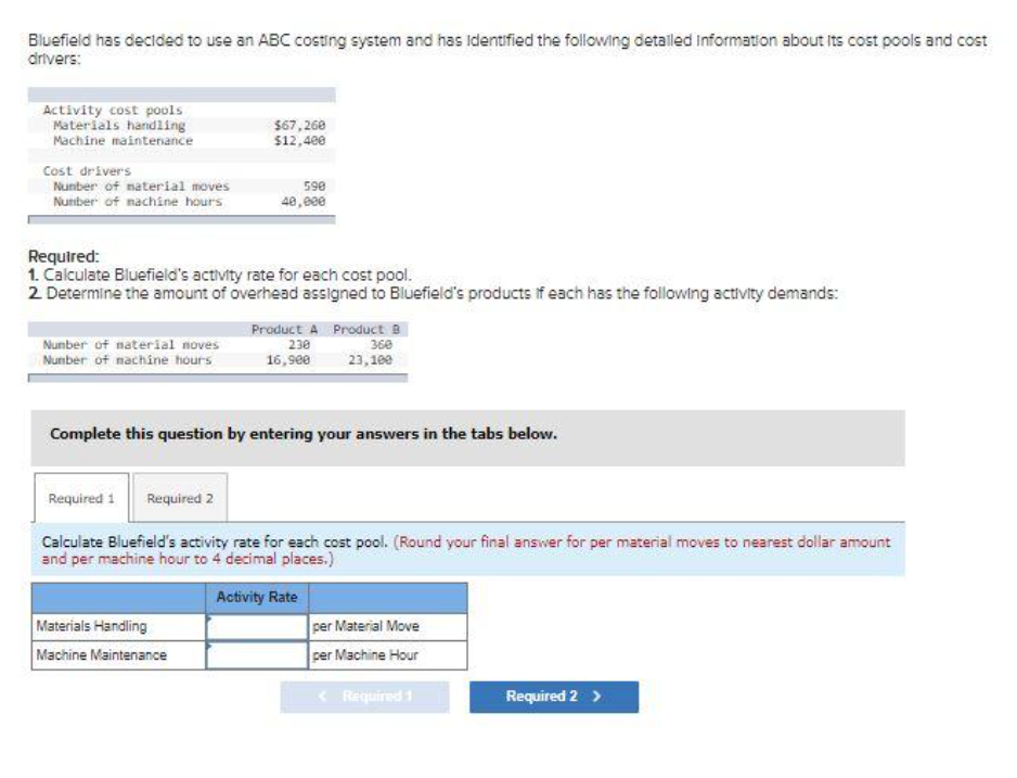 Bluefield has decided to use an ABC costing system and has identified the following detailed information about its cost pools and cost
drivers:
Activity cost pools
Materials handling
Machine maintenance
Cost drivers
Number of material moves
Number of machine hours
Number of material noves
Number of machine hours
$67,260
$12,400
Required:
1. Calculate Bluefield's activity rate for each cost pool.
2. Determine the amount of overhead assigned to Bluefield's products if each has the following activity demands:
590
40,000
Materials Handling
Machine Maintenance
Product A Product B
230
16,900
360
23,100
Complete this question by entering your answers in the tabs below.
Required 1 Required 2
Calculate Bluefield's activity rate for each cost pool. (Round your final answer for per material moves to nearest dollar amount
and per machine hour to 4 decimal places.)
Activity Rate
per Material Move
per Machine Hour
<
Required 1
Required 2 >