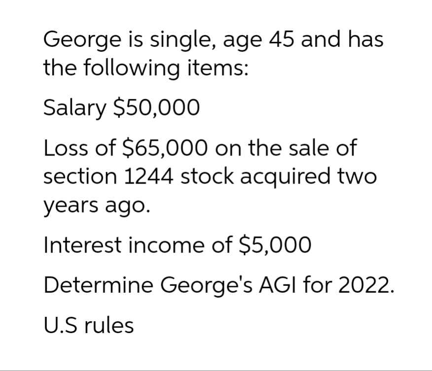 George is single, age 45 and has
the following items:
Salary $50,000
Loss of $65,000 on the sale of
section 1244 stock acquired two
years ago.
Interest income of $5,000
Determine George's AGI for 2022.
U.S rules