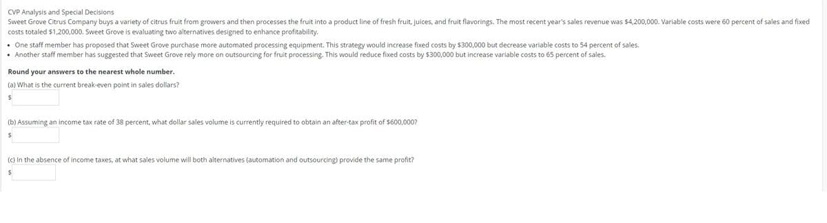 CVP Analysis and Special Decisions
Sweet Grove Citrus Company buys a variety of citrus fruit from growers and then processes the fruit into a product line of fresh fruit, juices, and fruit flavorings. The most recent year's sales revenue was $4,200,000. Variable costs were 60 percent of sales and fixed
costs totaled $1,200,000. Sweet Grove is evaluating two alternatives designed to enhance profitability.
• One staff member has proposed that Sweet Grove purchase more automated processing equipment. This strategy would increase fixed costs by $300,000 but decrease variable costs to 54 percent of sales.
• Another staff member has suggested that Sweet Grove rely more on outsourcing for fruit processing. This would reduce fixed costs by $300,000 but increase variable costs to 65 percent of sales.
Round your answers to the nearest whole number.
(a) What is the current break-even point in sales dollars?
$
(b) Assuming an income tax rate of 38 percent, what dollar sales volume is currently required to obtain an after-tax profit of $600,000?
(c) In the absence of income taxes, at what sales volume will both alternatives (automation and outsourcing) provide the same profit?
$