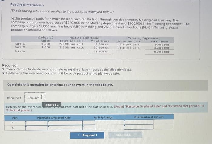 Required information
[The following information applies to the questions displayed below.)
Textra produces parts for a machine manufacturer. Parts go through two departments, Molding and Trimming. The
company budgets overhead cost of $240,000 in the Molding department and $200,000 in the Trimming department. The
company budgets 16,000 machine hours (MH) in Molding and 25,000 direct labor hours (DLH) in Trimming. Actual
production information follows.
Part 2
Part X
Totals
Number of
Units
3,000
4,000
Molding Department
Hours per Unit
2.0 MB per unit
2.5 MH per unit
Part
Z
X
Required:
1. Compute the plantwide overhead rate using direct labor hours as the allocation base.
2. Determine the overhead cost per unit for each part using the plantwide rate.
Complete this question by entering your answers in the tabs below.
Total Hours
6,000 MH
10,000 MH
16,000 MH
Required 1
Required
Required 2
Determine the overhead coepere for each part using the plantwide rate. (Round "Plantwide Overhead Rate" and "Overhead cost per unit" to
2 decimal places.)
Plantwide Overhead Rate
Trimming Department
Hours per Unit
3 DLH per unit
4 DLH per unit
Activity Usage
< Required 1
Total Hours
9,000 DLH
16,000 DLH
25,000 DLH
Overhead cost per unit
Required 2 X