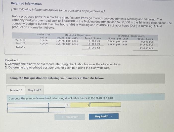 Required information
[The following information applies to the questions displayed below.]
Textra produces parts for a machine manufacturer. Parts go through two departments, Molding and Trimming. The
company budgets overhead cost of $240,000 in the Molding department and $200,000 in the Trimming department. The
company budgets 16,000 machine hours (MH) in Molding and 25,000 direct labor hours (DLH) in Trimming. Actual
production information follows.
Part 2
Part X
Totals
Number of
Units
3,000
4,000
Molding Department
Hours per Unit
2.0 MH per unit
2.5 MH per unit
Total Hours
6,000 MH
10,000 MH
16,000 MH
Required:
1. Compute the plantwide overhead rate using direct labor hours as the allocation base.
2. Determine the overhead cost per unit for each part using the plantwide rate.
Complete this question by entering your answers in the tabs below.
Trimming Department
Hours per Unit
3 DLH per unit
4 DLH per unit
Required 1
Required 1 Required 2
Compute the plantwide overhead rate using direct labor hours as the allocation base.
Required 2 >
Total Hours
9,000 DLH
16,000 DLH
25,000 DLH