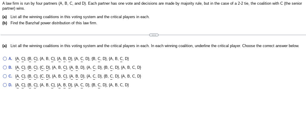 A law firm is run by four partners (A, B, C, and D). Each partner has one vote and decisions are made by majority rule, but in the case of a 2-2 tie, the coalition with C (the senior
partner) wins.
(a) List all the winning coalitions in this voting system and the critical players in each.
(b) Find the Banzhaf power distribution of this law firm.
(a) List all the winning coalitions in this voting system and the critical players in each. In each winning coalition, underline the critical player. Choose the correct answer below.
O A. (A, C), (B, C), {A, B, C}, {A, B, D}, {A, C, D}, {B, C, D}, {A, B, C, D}
O B.
(A. C), (B, C), (C, D}, {A, B, C}, {A, B, D}, {A, C, D}. {B, C, D}, {A, B, C, D}
(A, C), (B, C}, {C, D}, {A, B, C}, {A, B, D}, {A, C, D}, {B, C, D}, {A, B, C, D}
O C.
O D. {A, C}, {B, C}, {A, B, C}, {A, B, D}, {A, C, D}, {B, C, D}, {A, B, C, D}