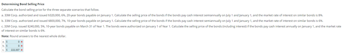 Determining
Bond Selling Price
Calculate the bond selling price for the three separate scenarios that follow.
a. 33M Corp. authorized and issued $320,000, 6%, 20-year bonds payable on January 1. Calculate the selling price of the bonds if the bonds pay cash interest semiannually on July 1 and January 1, and the market rate of interest on similar bonds is 8%.
b. 33M Corp. authorized and issued $800,000, 7%, 10-year bonds payable on January 1. Calculate the selling price of the bonds if the bonds pay cash interest semiannually on July 1 and January 1, and the market rate of interest on similar bonds is 6%.
c. 33M Corp. issued $240,000, 5%, 10-year bonds payable on March 31 of Year 1. The bonds were authorized on January 1 of Year 1. Calculate the selling price of the bonds (including interest) if the bonds pay cash interest annually on January 1, and the market rate
of interest on similar bonds is 6%.
Note: Round answers to the nearest whole dollar.
a. $
b. $
C. $
0 x
0 x
222,337 x