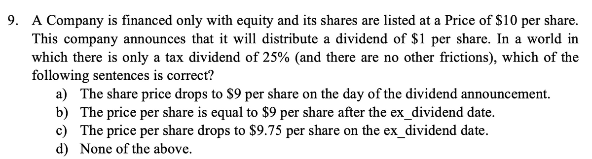 9. A Company is financed only with equity and its shares are listed at a Price of $10 per share.
This company announces that it will distribute a dividend of $1 per share. In a world in
which there is only a tax dividend of 25% (and there are no other frictions), which of the
following sentences is correct?
b)
a) The share price drops to $9 per share on the day of the dividend announcement.
The price per share is equal to $9 per share after the ex_dividend date.
c) The price per share drops to $9.75 per share on the ex_dividend date.
d) None of the above.