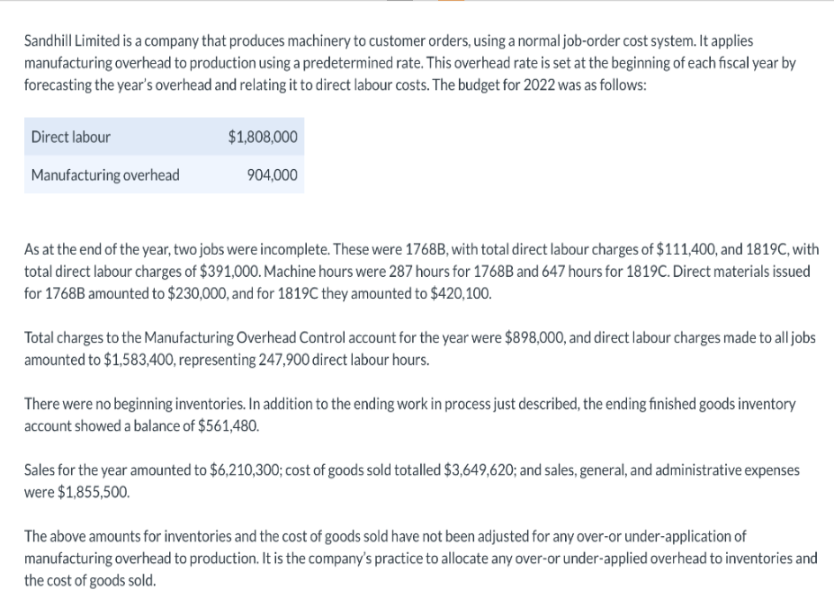 Sandhill Limited is a company that produces machinery to customer orders, using a normal job-order cost system. It applies
manufacturing overhead to production using a predetermined rate. This overhead rate is set at the beginning of each fiscal year by
forecasting the year's overhead and relating it to direct labour costs. The budget for 2022 was as follows:
Direct labour
Manufacturing overhead
$1,808,000
904,000
As at the end of the year, two jobs were incomplete. These were 1768B, with total direct labour charges of $111,400, and 1819C, with
total direct labour charges of $391,000. Machine hours were 287 hours for 1768B and 647 hours for 1819C. Direct materials issued
for 1768B amounted to $230,000, and for 1819C they amounted to $420,100.
Total charges to the Manufacturing Overhead Control account for the year were $898,000, and direct labour charges made to all jobs
amounted to $1,583,400, representing 247,900 direct labour hours.
There were no beginning inventories. In addition to the ending work in process just described, the ending finished goods inventory
account showed a balance of $561,480.
Sales for the year amounted to $6,210,300; cost of goods sold totalled $3,649,620; and sales, general, and administrative expenses
were $1,855,500.
The above amounts for inventories and the cost of goods sold have not been adjusted for any over-or under-application of
manufacturing overhead to production. It is the company's practice to allocate any over-or under-applied overhead to inventories and
the cost of goods sold.