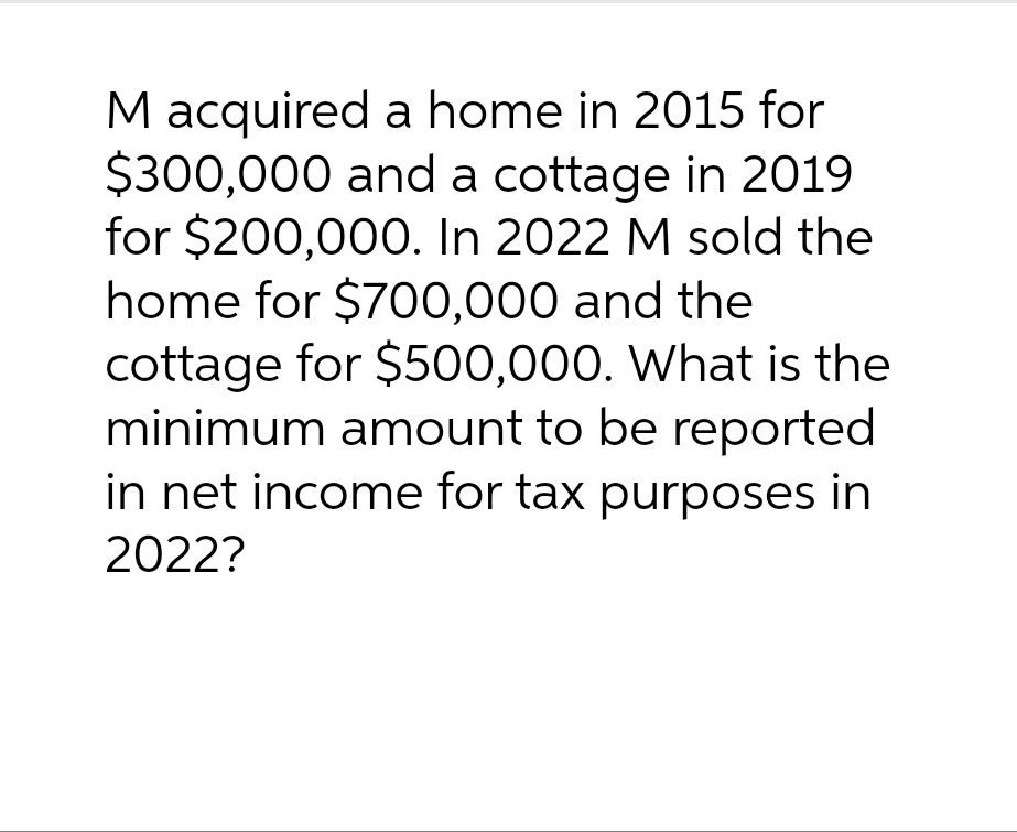 M acquired a home in 2015 for
$300,000 and a cottage in 2019
for $200,000. In 2022 M sold the
home for $700,000 and the
cottage for $500,000. What is the
minimum amount to be reported
in net income for tax purposes in
2022?