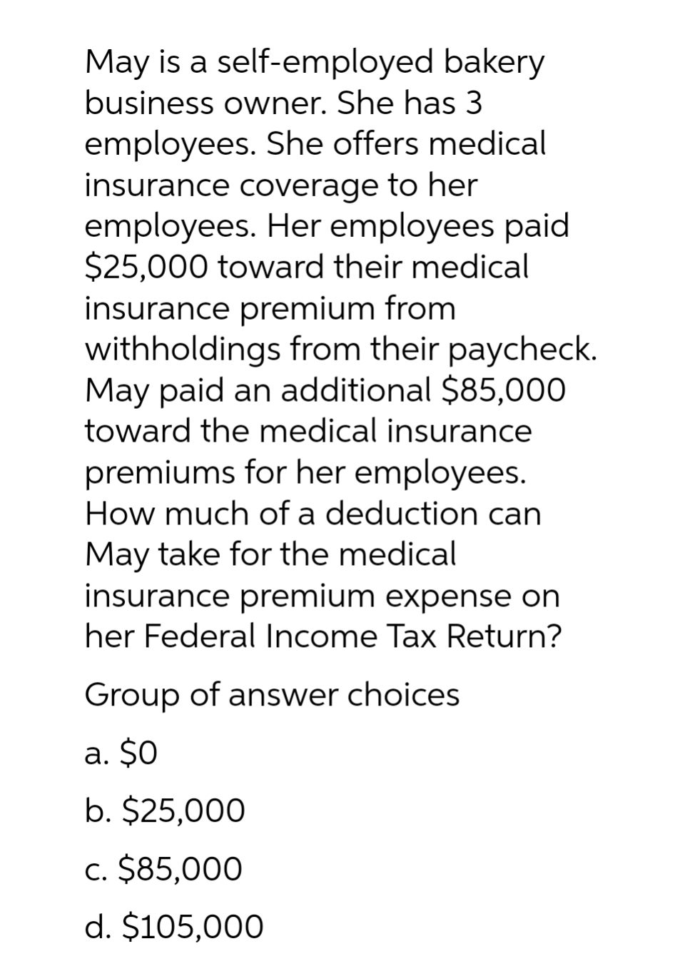 May is a self-employed bakery
business owner. She has 3
employees. She offers medical
insurance coverage to her
employees. Her employees paid
$25,000 toward their medical
insurance premium from
withholdings from their paycheck.
May paid an additional $85,000
toward the medical insurance
premiums for her employees.
How much of a deduction can
May take for the medical
insurance premium expense on
her Federal Income Tax Return?
Group of answer choices
a. $0
b. $25,000
c. $85,000
d. $105,000