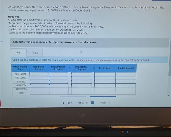 On January 1, 2021, Norwood borrows $400,000 cash from a bank by signing a five-year installment note bearing 8% interest. The
note requires equal payments of $100,183 each year on December 31.
Required:
1. Complete an amortization table for this installment note.
2. Prepare the journal entries in which Norwood records the following:
(a) Norwood borrows $400,000 cash by signing a five-year, 8% installment note.
(b) Record the first installment payment on December 31, 2021.
(c) Record the second installment payment on December 31, 2022.
Complete this question by entering your answers in the tabs below.
Req 1
Complete an amortization table for this installment note. (Round your intermediate calculations to the nearest dollar amount.)
Period Ending Beginning
Debit Interest
Expense
Debit Notes
Payable
Ending Balance
Date
Balance
12/31/2021
12/31/2022
Req 2
12/31/2023
12/31/2024
12/31/2025
Total
< Prev
18 of 18
Credit Cash
Next >