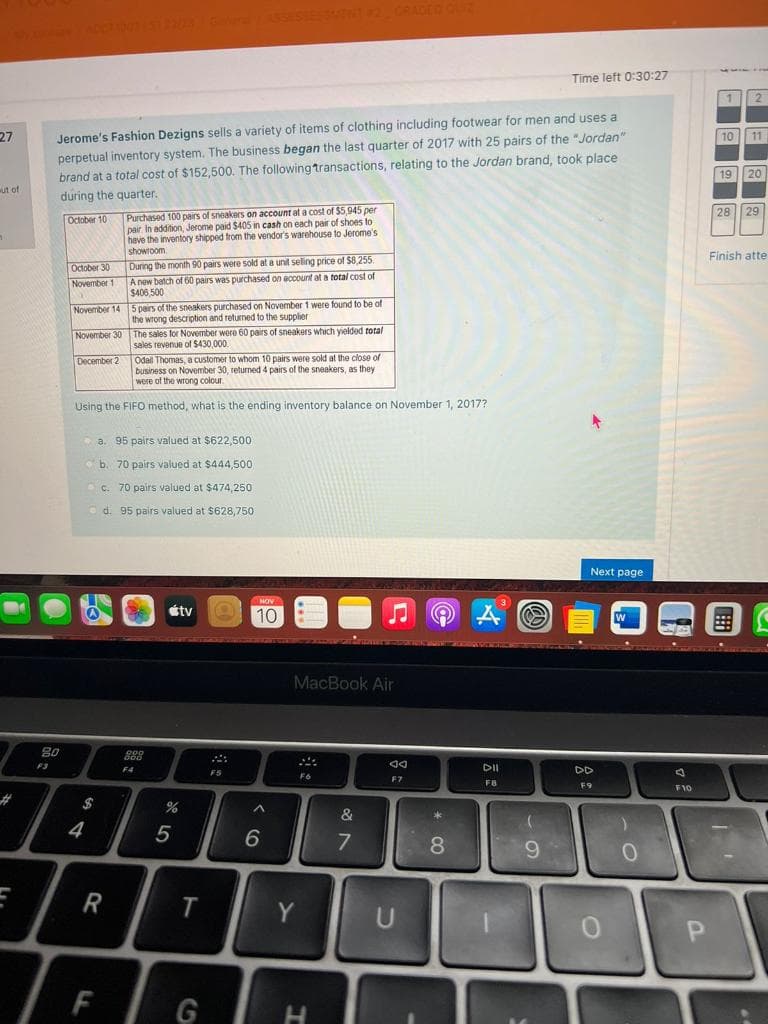 27
ut of
E
20
F3
Jerome's Fashion Dezigns sells a variety of items of clothing including footwear for men and uses a
perpetual inventory system. The business began the last quarter of 2017 with 25 pairs of the "Jordan"
brand at a total cost of $152,500. The following transactions, relating to the Jordan brand, took place
during the quarter.
October 10
October 30
November 1
November 14
November 30
December 2
$
4
Odall Thomas, a customer to whom 10 pairs were sold at the close of
business on November 30, returned 4 pairs of the sneakers, as they
were of the wrong colour
Using the FIFO method, what is the ending inventory balance on November 1, 2017?
Purchased 100 pairs of sneakers on account at a cost of $5,945 per
pair In addition, Jerome paid $405 in cash on each pair of shoes to
have the inventory shipped from the vendor's warehouse to Jerome's
showroom
R
During the month 90 pairs were sold at a unit selling price of $8,255.
A new batch of 60 pairs was purchased on account at a total cost of
$406,500
F
5 pairs of the sneakers purchased on November 1 were found to be of
the wrong description and returned to the supplier i
The sales for November were 60 pairs of sneakers which yielded total
sales revenue of $430,000.
a.
a. 95 pairs valued at $622,500
b. 70 pairs valued at $444,500
c. 70 pairs valued at $474,250
d. 95 pairs valued at $628,750
900
000
F4
5
tv
T
G
NOV
10
^
6
MacBook Air
F6
Y
H
&
7
F7
U
*
8
A
DII
F8
Time left 0:30:27
(
9
Next page
DD
F9
W
)
0
F10
1 2
P
10 11
19 20
28 29
Finish atte