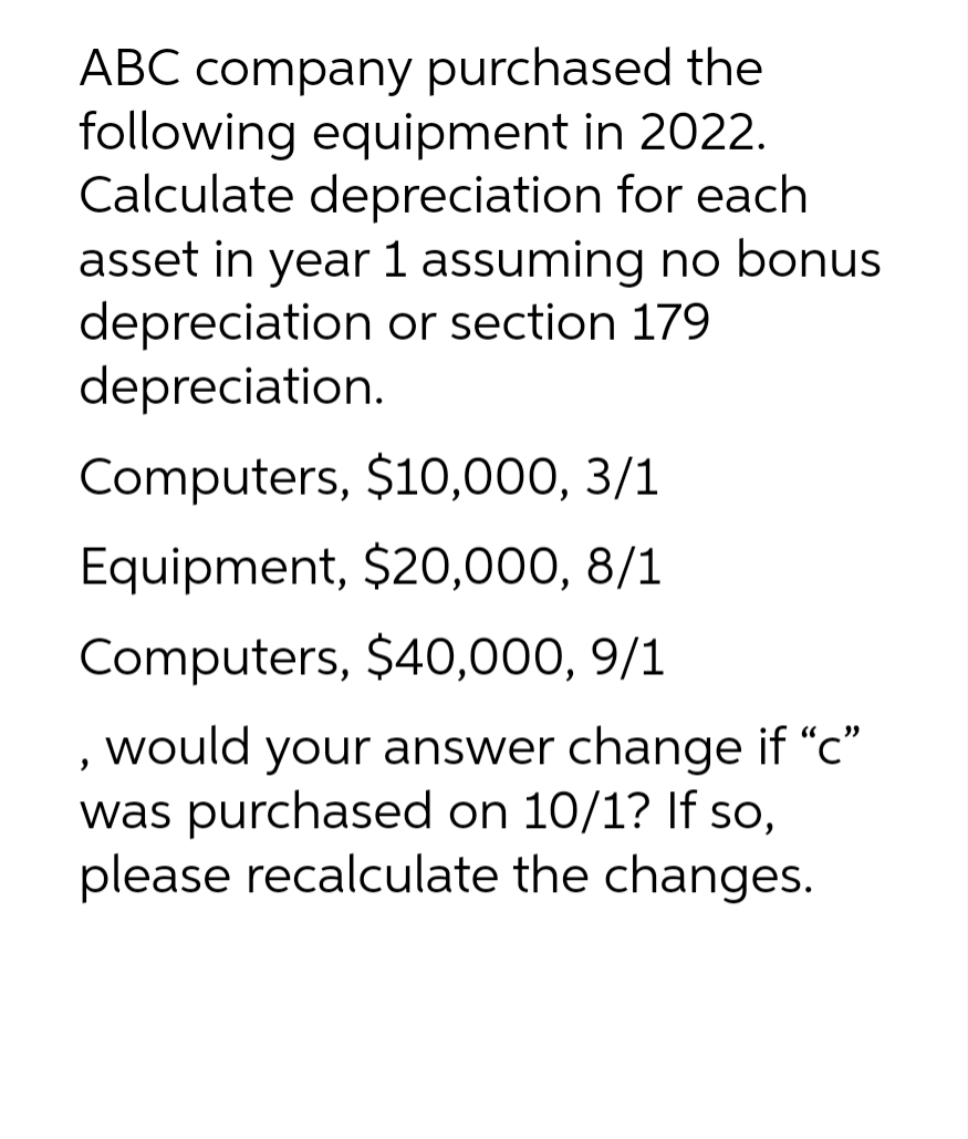 ABC company purchased the
following equipment in 2022.
Calculate depreciation for each
asset in year 1 assuming no bonus
depreciation or section 179
depreciation.
Computers, $10,000, 3/1
Equipment, $20,000, 8/1
Computers, $40,000, 9/1
, would your answer change if "c"
was purchased on 10/1? If so,
please recalculate the changes.