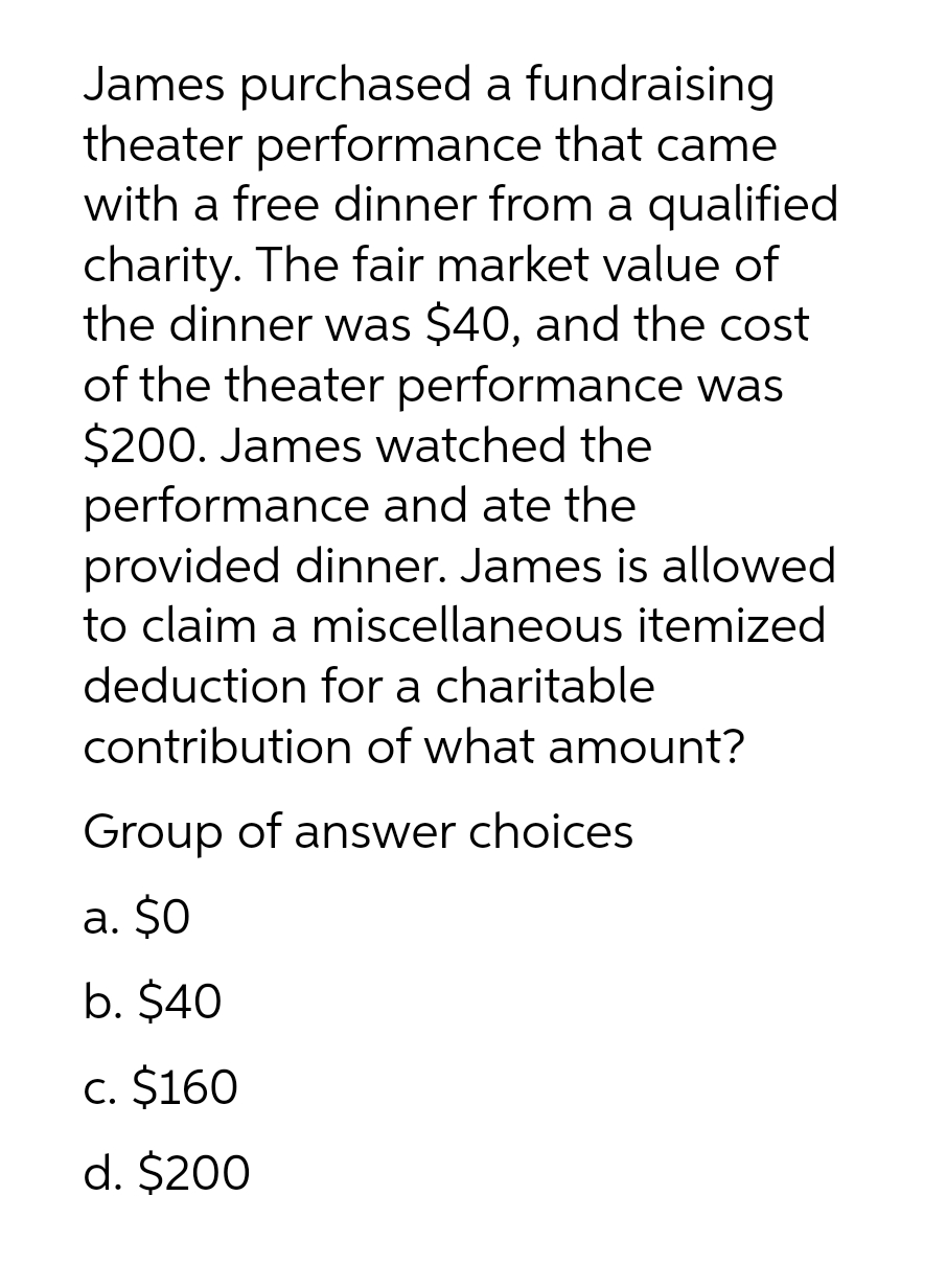 James purchased a fundraising
theater performance that came
with a free dinner from a qualified
charity. The fair market value of
the dinner was $40, and the cost
of the theater performance was
$200. James watched the
performance and ate the
provided dinner. James is allowed
to claim a miscellaneous itemized
deduction for a charitable
contribution of what amount?
Group of answer choices
a. $0
b. $40
c. $160
d. $200