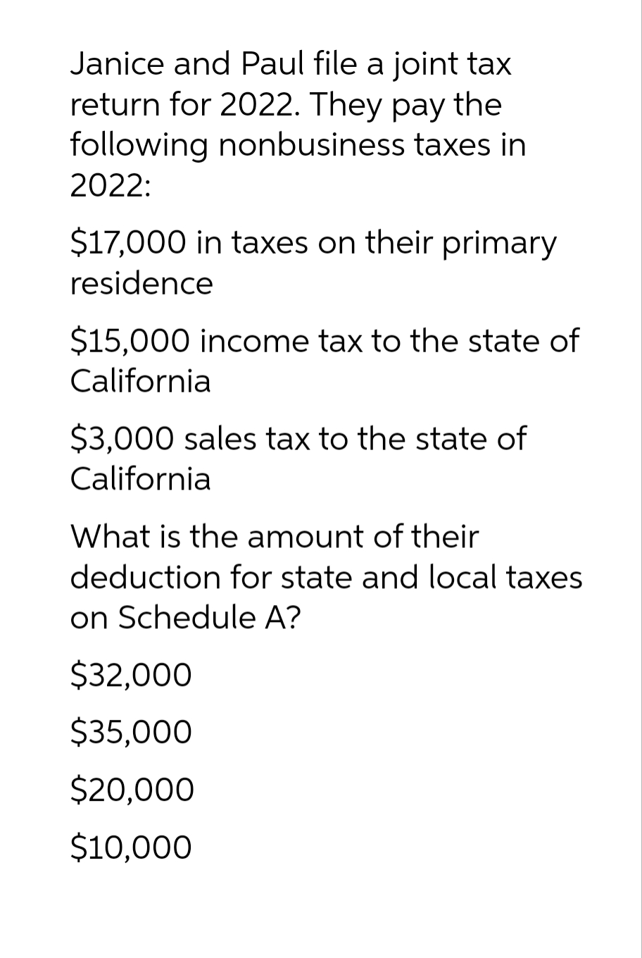 Janice and Paul file a joint tax
return for 2022. They pay the
following nonbusiness taxes in
2022:
$17,000 in taxes on their primary
residence
$15,000 income tax to the state of
California
$3,000 sales tax to the state of
California
What is the amount of their
deduction for state and local taxes
on Schedule A?
$32,000
$35,000
$20,000
$10,000