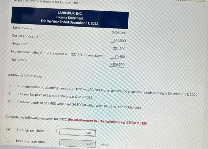 Additional information:
1.
2.
3.
is the income statement for Larkspur, Inc.
LARKSPUR, INC.
Income Statement
For the Year Ended December 31, 2022
(a)
(b)
Sales revenue
Cost of goods sold
Gross profit
Expenses (including $11,200 interest and $27,300 income taxes)
Net income
Compute the following measures for 2022. (Round all answers to 2 decimal places, e.g. 1.83 or 2.51%)
Common stock outstanding January 1, 2022, was 20,700 shares, and 39,800 shares were outstanding at December 31, 2022.
The market price of Larkspur stock was $12 in 2022.
Cash dividends of $19,400 were paid, $4,800 of which were to preferred stockholders.
Earnings per share
Price-earnings ratio
$405,300
204,000
201,300
94,400
$ 106,900
3.875
3.556 times