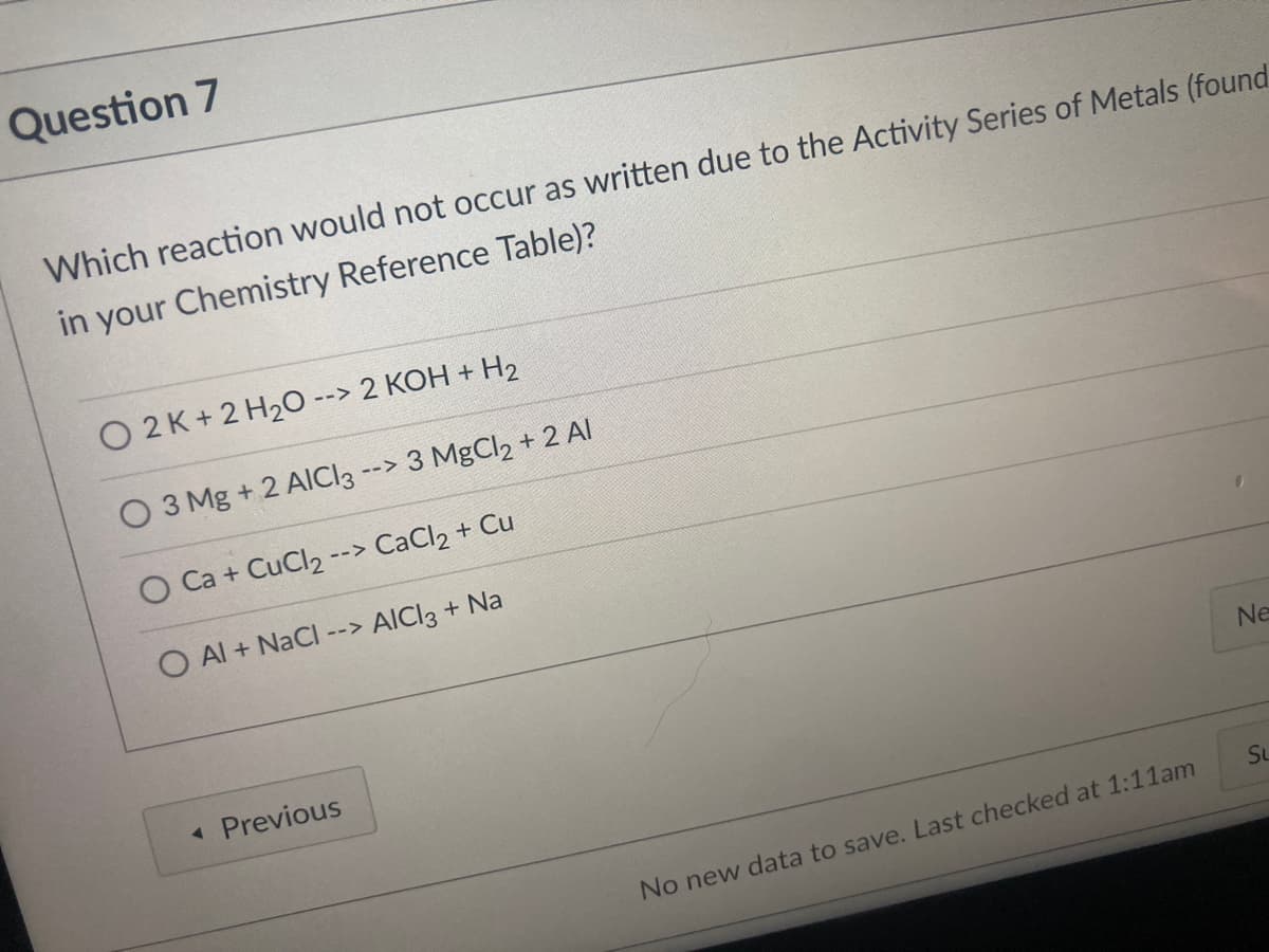 Question 7
Which reaction would not occur as written due to the Activity Series of Metals (found
in your Chemistry Reference Table)?
O 2K+ 2 H20 --> 2 KOH + H2
O 3 Mg + 2 AICI3
3 MgCl2 + 2 Al
-->
Ca + CuCl2
--> CaCl2 + Cu
O Al + NaCI
AICI3 + Na
-->
Ne
« Previous
SL
No new data to save. Last checked at 1:11am
