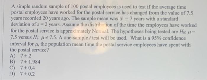 A simple random sample of 100 postal employees is used to test if the average time
postal employees have worked for the postal service has changed from the value of 7.5
years recorded 20 years ago. The sample mean was 7 years with a standard
deviation of s=2 years. Assume the distribution of the time the employees have worked
for the postal service is approximately Normal. The hypotheses being tested are Ho: μ=
7.5 versus Ha: μ* 7.5. A one-sample t test will be used. What is a 95% confidence
interval for 4, the population mean time the postal service employees have spent with
the postal service?
A) 7+2
B) 7+ 1.984
C) 7±0.4
D) 7+0.2