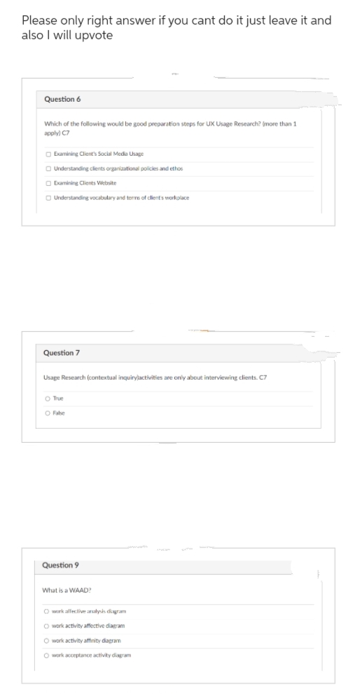 Please only right answer if you cant do it just leave it and
also I will upvote
Question 6
Which of the following would be good preparation steps for UX Usage Research? (more than 1
apply) C7
Examining Client's Social Media Usage
Understanding clients organizational policies and ethos
Examining Clients Website
Understanding vocabulary and terms of client's workplace
Question 7
Usage Research (contextual inquirylactivities are only about interviewing clients. C7
O True
O False
Question 9
What is a WAAD?
O work alfective analysis diagram
O work activity affective diagram
O work activity affinity diagram
O work acceptance activity diagram