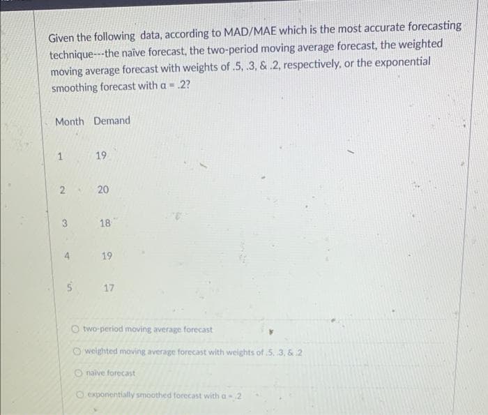 Given the following data, according to MAD/MAE which is the most accurate forecasting
technique---the naïve forecast, the two-period moving average forecast, the weighted
moving average forecast with weights of .5, .3, & .2, respectively, or the exponential
smoothing forecast with a = 2?
Month Demand
1
19
2 20
3
18
19
5 17
two-period moving average forecast
Oweighted moving average forecast with weights of .5..3, & 2
Onaive forecast
O exponentially smoothed forecast with a 2