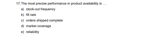 17. The most precise performance in product availability is
a) stock-out frequency
b) fill rate
c) orders shipped complete
d) market coverage
e) reliability