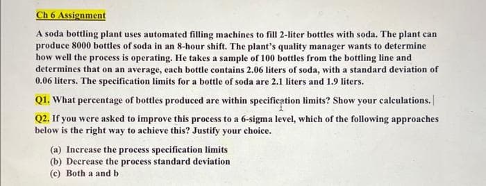 Ch 6 Assignment
A soda bottling plant uses automated filling machines to fill 2-liter bottles with soda. The plant can
produce 8000 bottles of soda in an 8-hour shift. The plant's quality manager wants to determine
how well the process is operating. He takes a sample of 100 bottles from the bottling line and
determines that on an average, each bottle contains 2.06 liters of soda, with a standard deviation of
0.06 liters. The specification limits for a bottle of soda are 2.1 liters and 1.9 liters.
Q1. What percentage of bottles produced are within specification limits? Show your calculations.
Q2. If you were asked to improve this process to a 6-sigma level, which of the following approaches
below is the right way to achieve this? Justify your choice.
(a) Increase the process specification limits
(b) Decrease the process standard deviation
(c) Both a and b