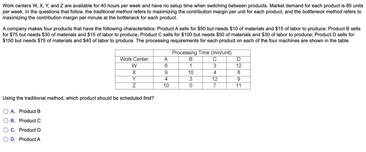 Work centers W, X, Y, and Z are available for 40 hours per week and have no setup time when switching between products. Market demand for each product is 80 units
per week. In the questions that follow, the traditional method refers to maximizing the contribution margin per unit for each product, and the bottleneck method refers to
maximizing the contribution margin per minute at the bottleneck for each product.
A company makes four products that have the following characteristics: Product A sells for $50 but needs $10 of materials and $15 of labor to produce; Product B sells
for $75 but needs $30 of materials and $15 of labor to produce; Product C sells for $100 but needs $50 of materials and $30 of labor to produce; Product D sells for
$150 but needs $75 of materials and $40 of labor to produce. The processing requirements for each product on each of the four machines are shown in the table.
Work Center
W
X
Y
Z
Using the traditional method, which product should be scheduled first?
O A. Product B
B. Product C
C. Product D
OD. Product A
A
6
9
4
10
Processing Time (min/unit)
B
C
1
3
10
4
3
12
0
7
D
12
8
9
11