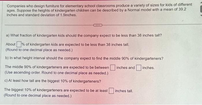 Companies who design furniture for elementary school classrooms produce a variety of sizes for kids of different
ages. Suppose the heights of kindergarten children can be described by a Normal model with a mean of 39.2
inches and standard deviation of 1.9inches.
a) What fraction of kindergarten kids should the company expect to be less than 38 inches tall?
About% of kindergarten kids are expected to be less than 38 inches tall.
(Round to one decimal place as needed.).
b) In what height interval should the company expect to find the middle 90% of kindergarteners?
inches and
inches.
The middle 90% of kindergarteners are expected to be between
(Use ascending order. Round to one decimal place as needed.)
c) At least how tall are the biggest 10% of kindergarteners?
The biggest 10% of kindergarteners are expected to be at least
(Round to one decimal place as needed.)
inches tall.