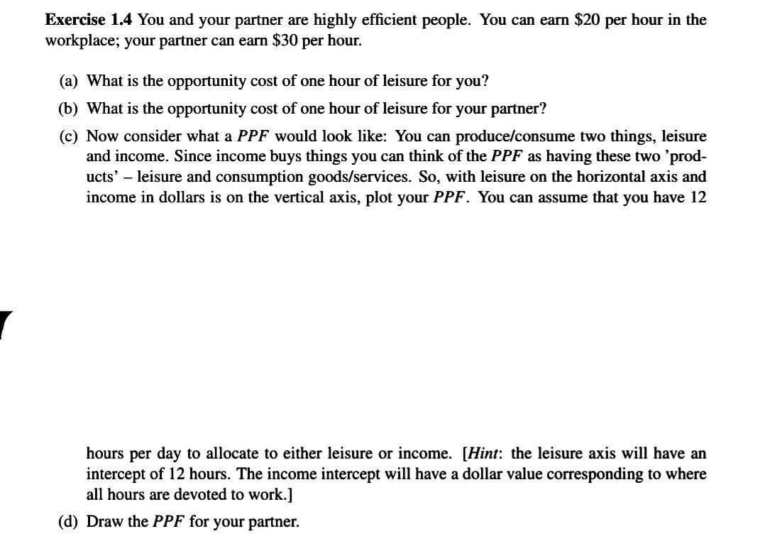 Exercise 1.4 You and your partner are highly efficient people. You can earn $20 per hour in the
workplace; your partner can earn $30 per hour.
(a) What is the opportunity cost of one hour of leisure for you?
(b) What is the opportunity cost of one hour of leisure for your partner?
(c) Now consider what a PPF would look like: You can produce/consume two things, leisure
and income. Since income buys things you can think of the PPF as having these two 'prod-
ucts' - leisure and consumption goods/services. So, with leisure on the horizontal axis and
income in dollars is on the vertical axis, plot your PPF. You can assume that you have 12
hours per day to allocate to either leisure or income. [Hint: the leisure axis will have an
intercept of 12 hours. The income intercept will have a dollar value corresponding to where
all hours are devoted to work.]
(d) Draw the PPF for your partner.
