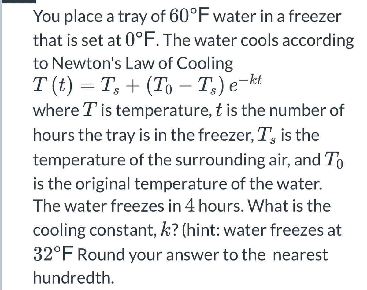 You place a tray of 60°F water in a freezer
that is set at 0°F. The water cools according
to Newton's Law of Cooling
T (t) = T, + (To – T;) e¬kt
where T is temperature, t is the number of
-
hours the tray is in the freezer, T, is the
temperature of the surrounding air, and To
is the original temperature of the water.
The water freezes in 4 hours. What is the
cooling constant, k? (hint: water freezes at
32°F Round your answer to the nearest
hundredth.
