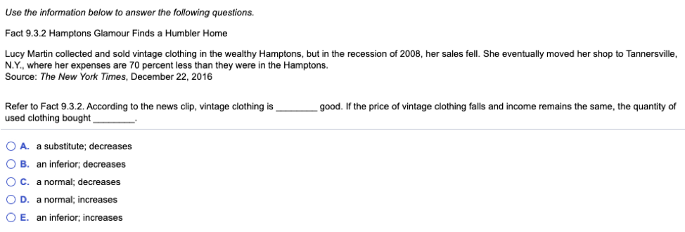 Use the information below to answer the following questions.
Fact 9.3.2 Hamptons Glamour Finds a Humbler Home
Lucy Martin collected and sold vintage clothing in the wealthy Hamptons, but the recession of 2008, her sales fell. She eventually moved her shop to Tannersville,
N.Y., where her expenses are 70 percent less than they were in the Hamptons.
Source: The New York Times, December 22, 2016
Refer to Fact 9.3.2. According to the news clip, vintage clothing is
used clothing bought,
OA. a substitute; decreases
OB. an inferior; decreases
O C. a normal; decreases
O.R. a normal; increases
OE. an inferior; increases
good. If the price of vintage clothing falls and income remains the same, the quantity of