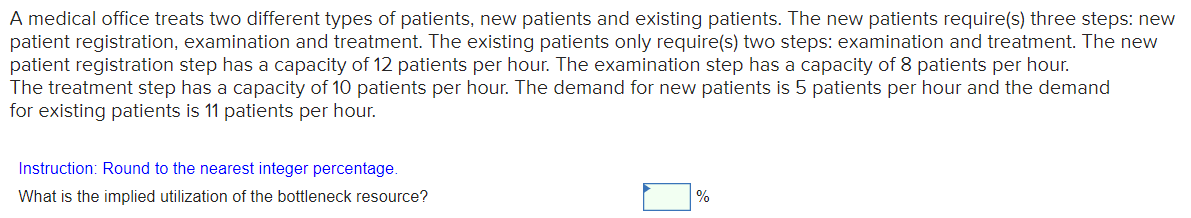 A medical office treats two different types of patients, new patients and existing patients. The new patients require(s) three steps: new
patient registration, examination and treatment. The existing patients only require(s) two steps: examination and treatment. The new
patient registration step has a capacity of 12 patients per hour. The examination step has a capacity of 8 patients per hour.
The treatment step has a capacity of 10 patients per hour. The demand for new patients is 5 patients per hour and the demand
for existing patients is 11 patients per hour.
Instruction: Round to the nearest integer percentage.
What is the implied utilization of the bottleneck resource?
%