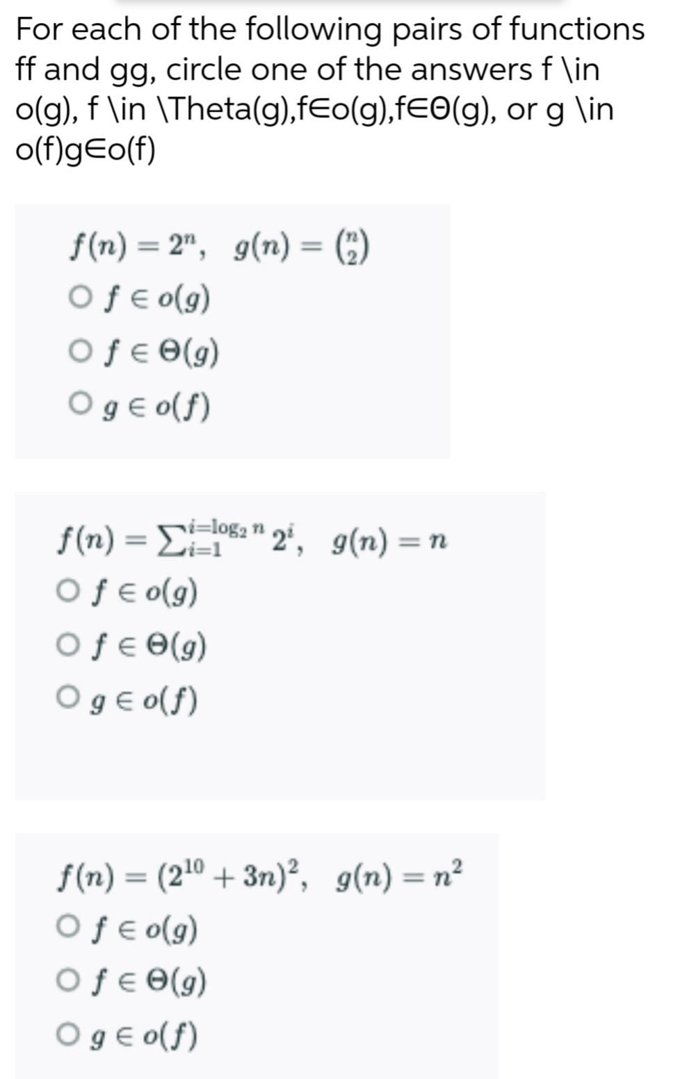 For each of the following pairs of functions
ff and gg, circle one of the answers f \in
o(g), f \in \Theta(g),fEo(g),fE0(g), or g \in
o(f)g€o(f)
f(n) = 2", g(n) = (;)
Oƒ € o(g9)
Oƒ€ 0(g)
O gE o(f)
%3D
%3D
i=log2 n
f(n) = E" 2', g(n) =n
Oƒ € o(g)
Oƒ€ 0(g)
O gE o(f)
%3D
%3D
f(n) = (210 + 3n)², g(n) = n²
Oƒe o(g)
Oƒ€ 0(g)
Oge o(f)
%3D
%3D
