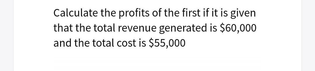 Calculate the profits of the first if it is given
that the total revenue generated is $60,000
and the total cost is $55,000
