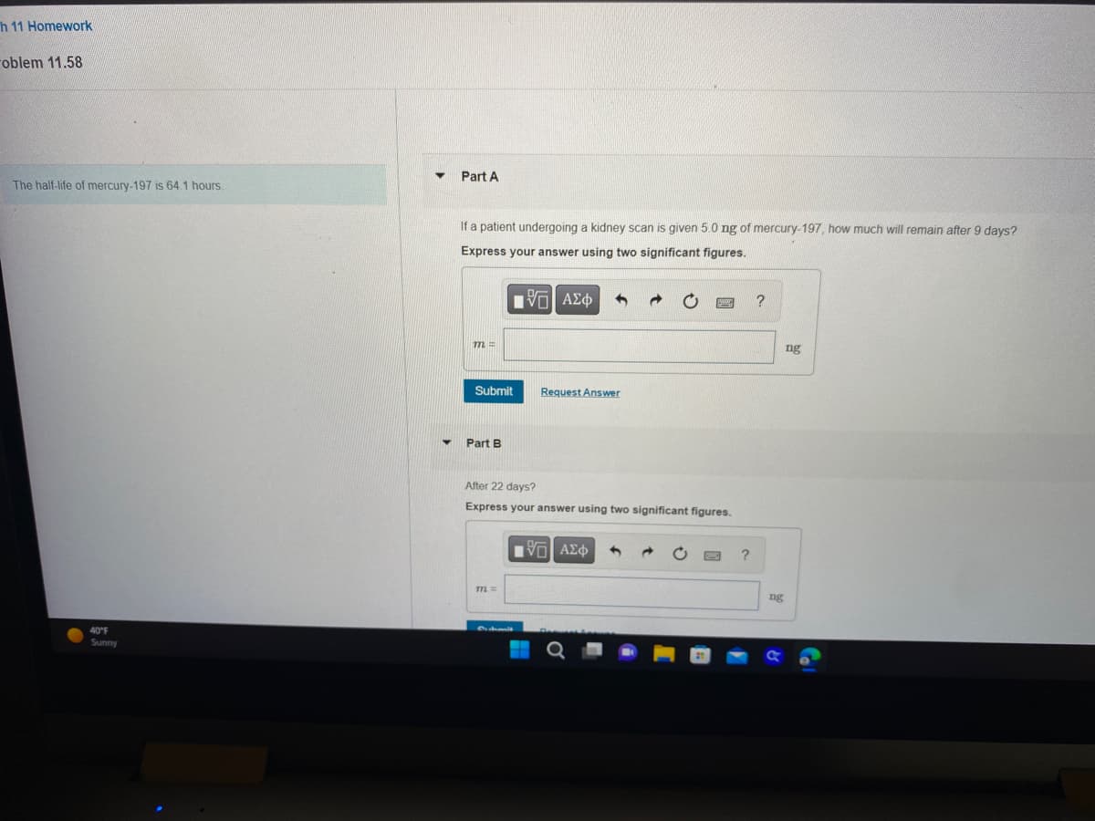 h 11 Homework
oblem 11.58
The half-life of mercury-197 is 64.1 hours.
40°F
Sunny
Part A
If a patient undergoing a kidney scan is given 5.0 ng of mercury-197, how much will remain after 9 days?
Express your answer using two significant figures.
-5| ΑΣΦ
m =
Submit
Part B
Request Answer
After 22 days?
Express your answer using two significant figures.
m =
[5] ΑΣΦ
?
?
ng
ng