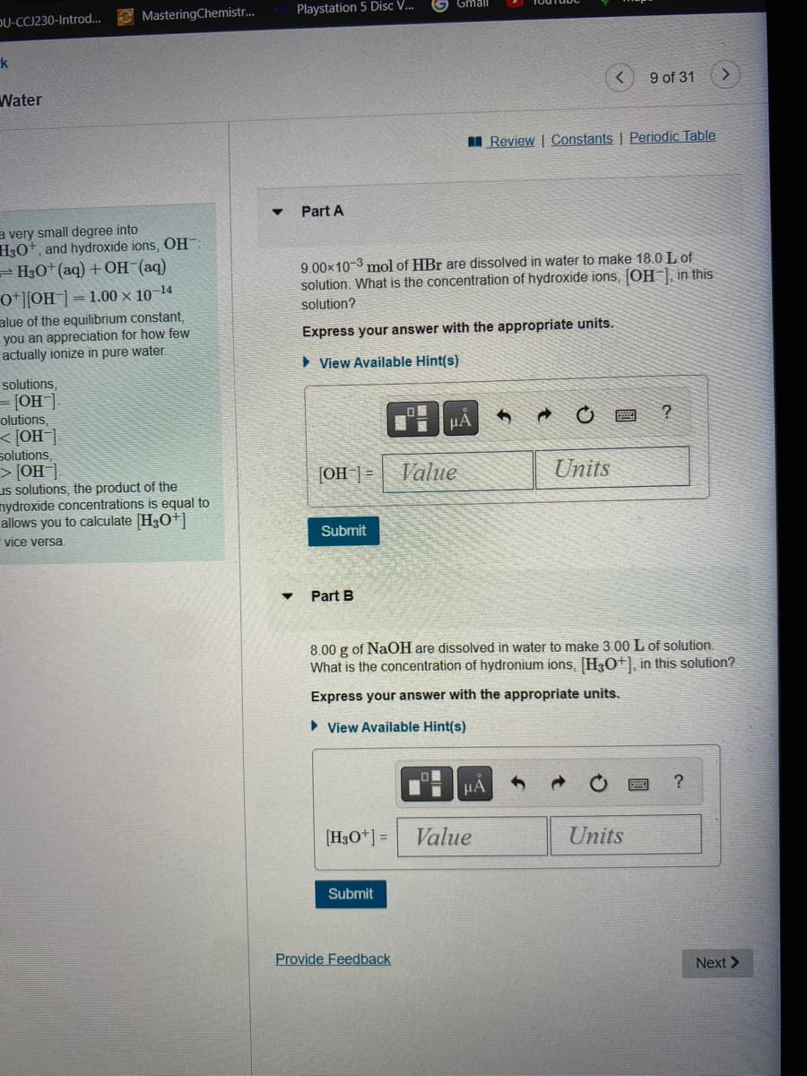 OU-CCJ230-Introd...
k
Water
MasteringChemistr...
a very small degree into
H3O+, and hydroxide ions, OH:
H3O+ (aq) + OH-(aq)
0+][OH-] 1.00 × 10-¹4
alue of the equilibrium constant,
you an appreciation for how few
actually ionize in pure water.
solutions,
= [OH-]
olutions,
[OH-].
Solutions,
> [OH-].
Is solutions, the product of the
mydroxide concentrations is equal to
allows you to calculate [H3O+]
vice versa.
Playstation 5 Disc V...
Part A
[OH-] =
Submit
9.00×10-3 mol of HBr are dissolved in water to make 18.0 L of
solution. What is the concentration of hydroxide ions, [OH-], in this
solution?
Express your answer with the appropriate units.
View Available Hint(s)
Part B
[H3O+] =
Gmall
Submit
Provide Feedback
μÃ
Value
μÃ
Review | Constants | Periodic Table
Value
→
8.00 g of NaOH are dissolved in water to make 3.00 L of solution.
What is the concentration of hydronium ions, [H3O+], in this solution?
Express your answer with the appropriate units.
View Available Hint(s)
9 of 31
Units
Units
?
>
?
Next >