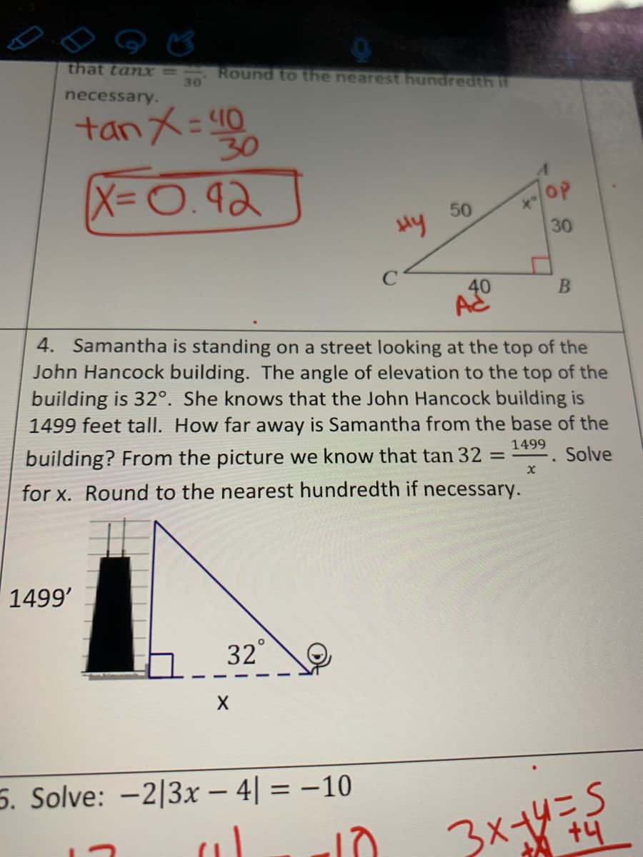 that tanx3=
30
Round to the nearest hundredth if
necessary.
tan X= 40
X-0.92
OP
50
30
AC
4. Samantha is standing on a street looking at the top of the
John Hancock building. The angle of elevation to the top of the
building is 32°. She knows that the John Hancock building is
1499 feet tall. How far away is Samantha from the base of the
1499
building? From the picture we know that tan 32
Solve
for x. Round to the nearest hundredth if necessary.
1499'
32°
5. Solve: -2|3x – 4| = –10
