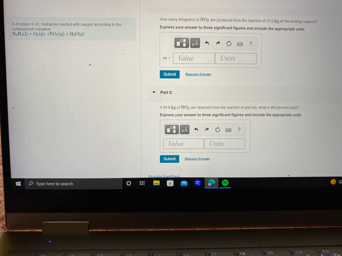 In Problem 6.43, hydrazine reacted with oxygen according to the
(unbalanced) equation:
N₂H₁ (1) + O2(g)-NO2(g) + H₂O(g)
Type here to search
Bi
How many kilograms of NO₂ are produced from the reaction of 75.0 kg of the limiting reagent?
Express your answer to three significant figures and include the appropriate units.
m =
Submit
Part C
Value
Ii
Value
Submit
Provide Feedback
HA
If 58.9 kg of NO₂ are obtained from the reaction in part (a), what is the percent yield?
Express your answer to three significant figures and include the appropriate units.
Request Answer
μA
1
F6
→
Units
Request Answer
Units
?
F8
F9
F10
F11
32