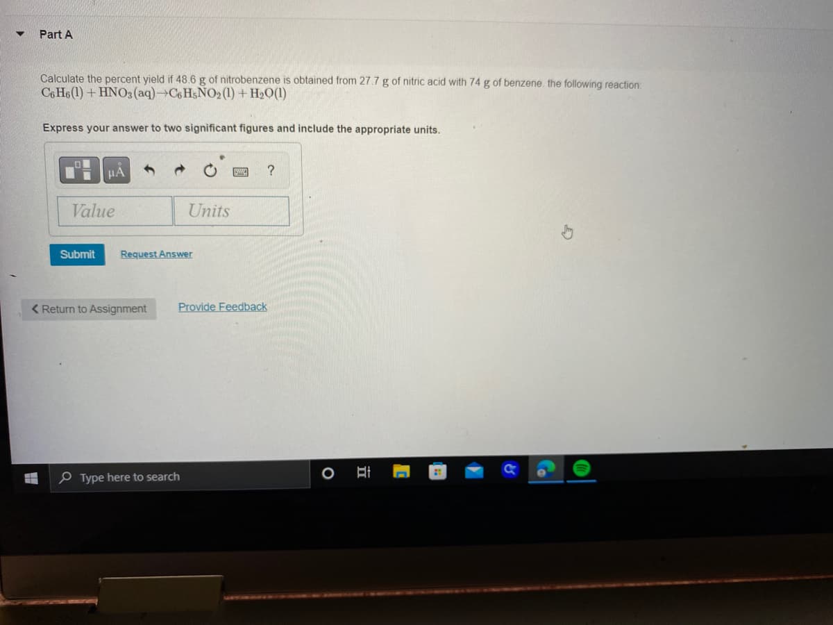 ▼ Part A
Calculate the percent yield if 48.6 g of nitrobenzene is obtained from 27.7 g of nitric acid with 74 g of benzene. the following reaction:
C6H6(1)+ HNO3(aq)-C6H5NO2 (1) + H₂O(1)
Express your answer to two significant figures and include the appropriate units.
PHA
Value
Submit Request Answer
< Return to Assignment
Units
Type here to search
?
Provide Feedback
O
I