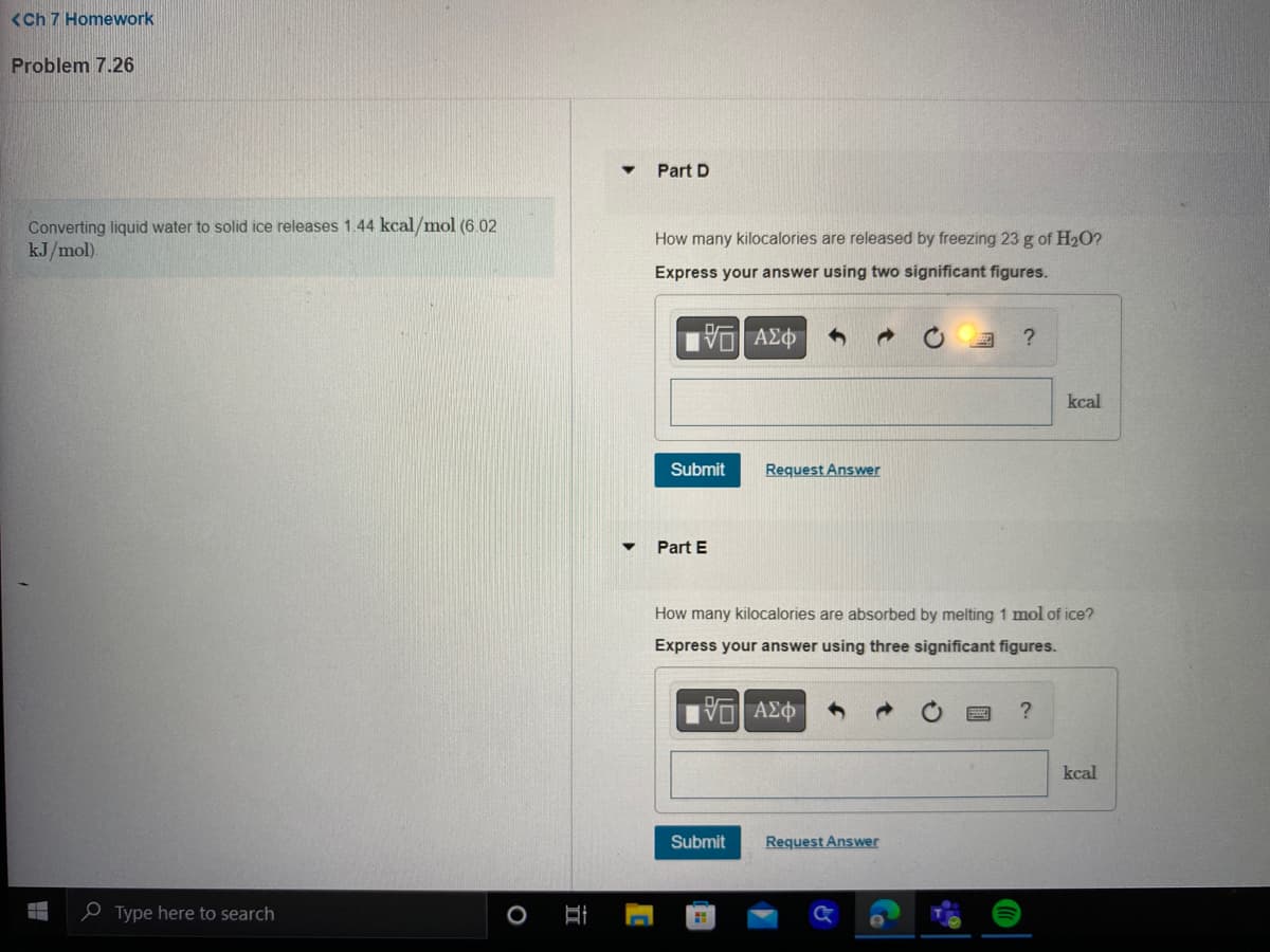 <Ch 7 Homework
Problem 7.26
Converting liquid water to solid ice releases 1.44 kcal/mol (6.02)
kJ/mol).
Type here to search
Part D
How many kilocalories are released by freezing 23 g of H₂O?
Express your answer using two significant figures.
195| ΑΣΦ
Submit
Part E
Submit
Request Answer
H
How many kilocalories are absorbed by melting 1 mol of ice?
Express your answer using three significant figures.
G| ΑΣΦ
?
Request Answer
kcal
?
kcal