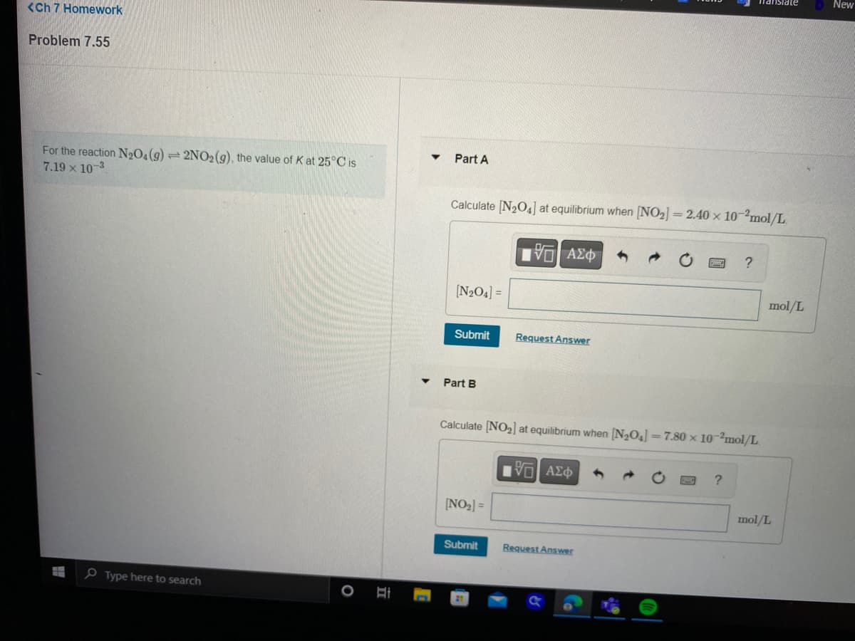 <Ch 7 Homework
Problem 7.55
1
For the reaction N₂O4 (9) 2NO2 (g), the value of K at 25°C is
7.19 x 10-3
Type here to search
O
II
Part A
Calculate [N₂04] at equilibrium when [NO₂] =2.40 × 10-2mol/L.
[N₂O4] =
Submit
Part B
[NO₂] =
ΫΠΙ ΑΣΦ
Submit
Request Answer
Calculate [NO₂] at equilibrium when [N₂O4] = 7.80 x 10-2mol/L.
VGI ΑΣΦ
Request Answer
Translate
?
?
mol/L
mol/L
New