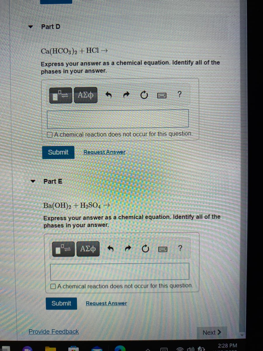 ▼
Part D
Ca(HCO3)2 + HCl →
Express your answer as a chemical equation. Identify all of the
phases in your answer.
A chemical reaction does not occur for this question.
Submit Request Answer
Part E
ΑΣΦ
0
Ba(OH)2 + H₂SO4 →
Express your answer as a chemical equation. Identify all of the
phases in your answer.
Submit
?
ΑΣΦ
Provide Feedback
A chemical reaction does not occur for this question.
Request Answer
?
Next >
2:28 PM