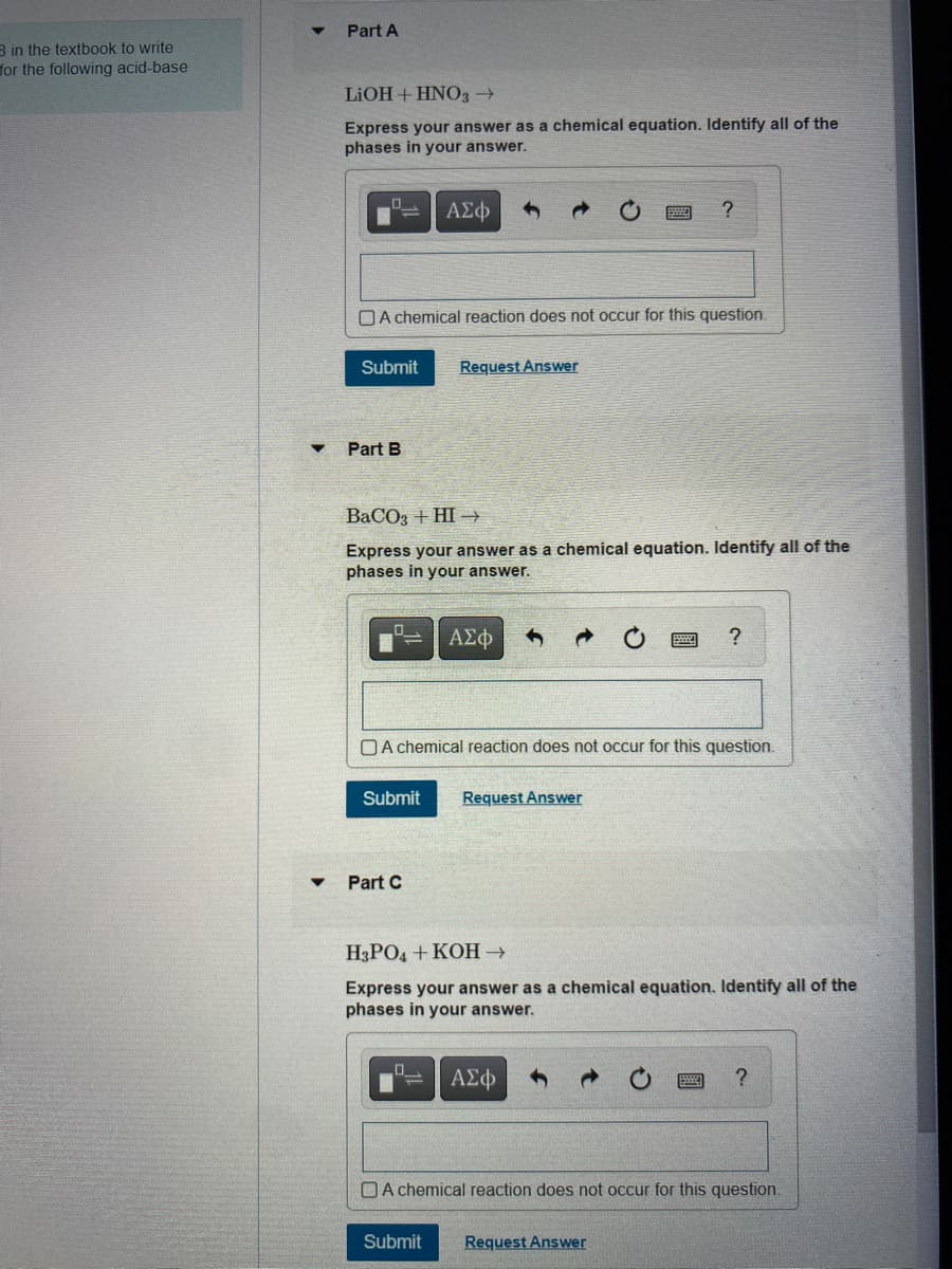 3 in the textbook to write
for the following acid-base
Part A
LiOH + HNO3 →
Express your answer as a chemical equation. Identify all of the
phases in your answer.
A chemical reaction does not occur for this question.
Submit Request Answer
Part B
ΑΣΦ
BaCO3 + HI-
Express your answer as a chemical equation. Identify all of the
phases in your answer.
Part C
Submit Request Answer
ΑΣΦ
A chemical reaction does not occur for this question.
0
?
Submit
H3PO4 +KOH →
Express your answer as a chemical equation. Identify all of the
phases in your answer.
ΑΣΦ
?
Request Answer
A chemical reaction does not occur for this question.
?